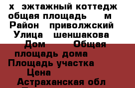 2-х  эжтажный коттедж  общая площадь 350 м2 › Район ­ приволжский › Улица ­ шеншакова › Дом ­ 95 › Общая площадь дома ­ 350 › Площадь участка ­ 800 › Цена ­ 12 000 000 - Астраханская обл., Приволжский р-н, Началово с. Недвижимость » Дома, коттеджи, дачи продажа   . Астраханская обл.